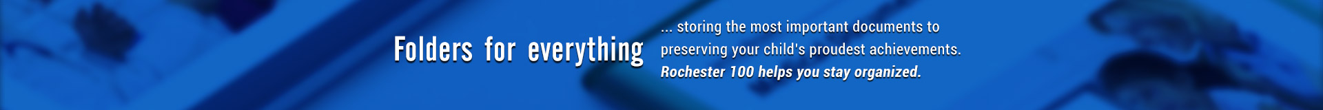 Nicky's Other Products Storing the most important documents to preserving your child's proudest achievemets. Rochester 100 helps you stay organized.