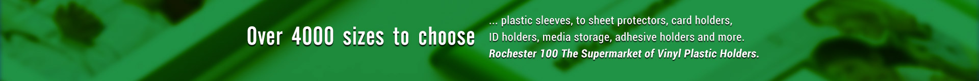 Over 4000 sizes to choose plastic sleeves, to sheet protectors, card holders, ID holders, media storage, adhesive holders and more. Rochester 100 The Supermarket of Vinyl Plastic Holders.